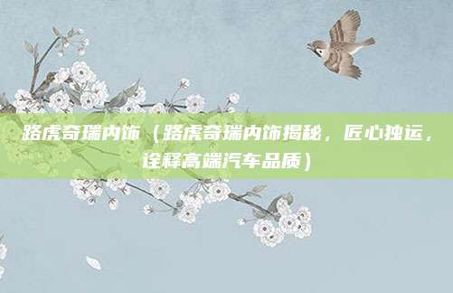路虎奇瑞内饰（路虎奇瑞内饰揭秘，匠心独运，诠释高端汽车品质）