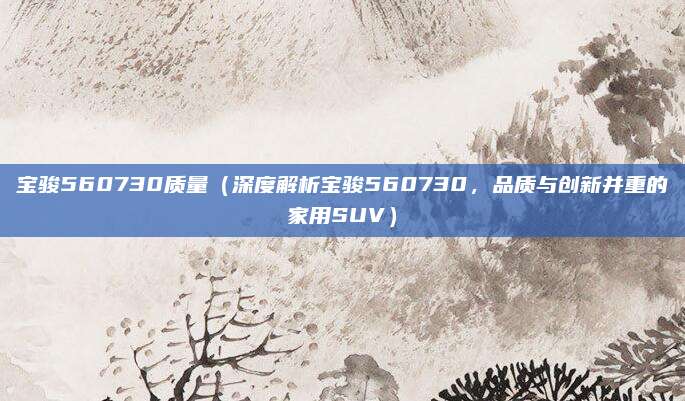 宝骏560730质量（深度解析宝骏560730，品质与创新并重的家用SUV）