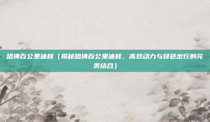 哈佛百公里油耗（揭秘哈佛百公里油耗，高效动力与绿色出行的完美结合）