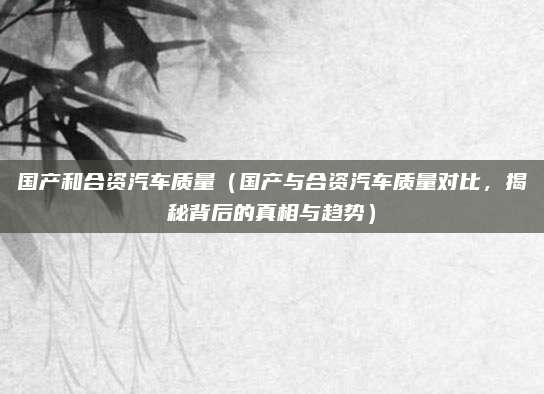 国产和合资汽车质量（国产与合资汽车质量对比，揭秘背后的真相与趋势）