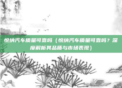 悦纳汽车质量可靠吗（悦纳汽车质量可靠吗？深度解析其品质与市场表现）