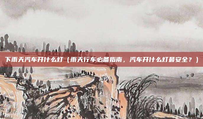 下雨天汽车开什么灯（雨天行车必备指南，汽车开什么灯最安全？）
