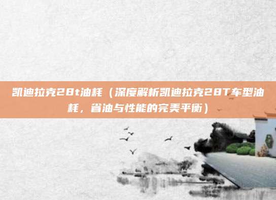 凯迪拉克28t油耗（深度解析凯迪拉克28T车型油耗，省油与性能的完美平衡）