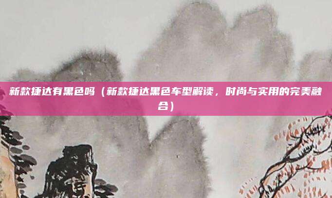 新款捷达有黑色吗（新款捷达黑色车型解读，时尚与实用的完美融合）