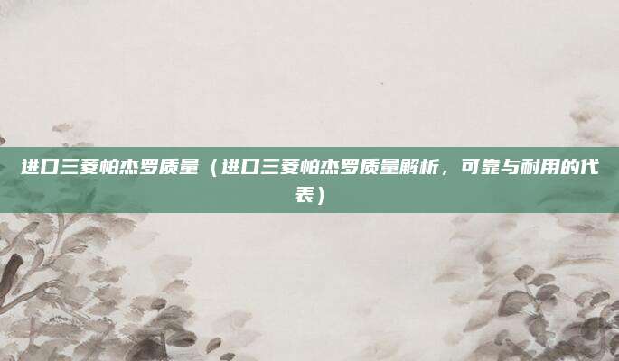 进口三菱帕杰罗质量（进口三菱帕杰罗质量解析，可靠与耐用的代表）