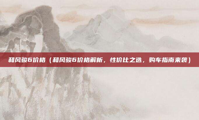 和风骏6价格（和风骏6价格解析，性价比之选，购车指南来袭）