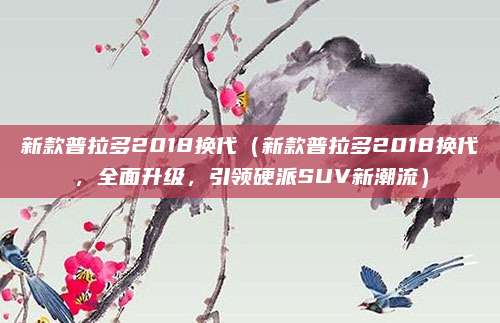 新款普拉多2018换代（新款普拉多2018换代，全面升级，引领硬派SUV新潮流）