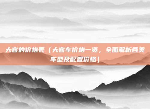 大客的价格表（大客车价格一览，全面解析各类车型及配置价格）
