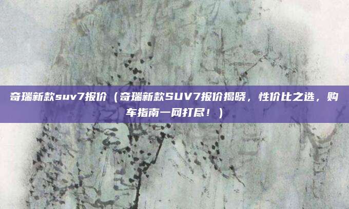 奇瑞新款suv7报价（奇瑞新款SUV7报价揭晓，性价比之选，购车指南一网打尽！）