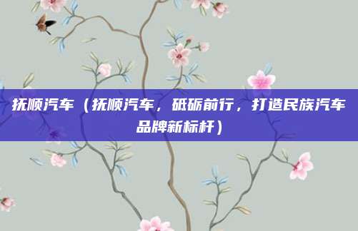 抚顺汽车（抚顺汽车，砥砺前行，打造民族汽车品牌新标杆）