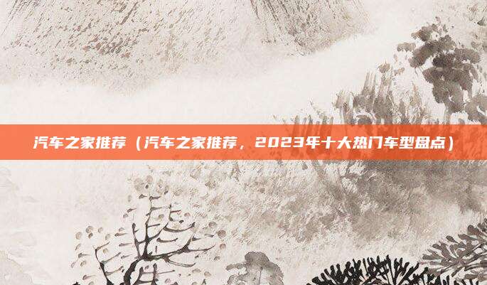 汽车之家推荐（汽车之家推荐，2023年十大热门车型盘点）