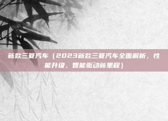 新款三菱汽车（2023新款三菱汽车全面解析，性能升级，智能驱动新里程）
