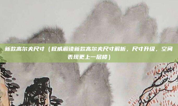 新款高尔夫尺寸（权威解读新款高尔夫尺寸解析，尺寸升级，空间表现更上一层楼）