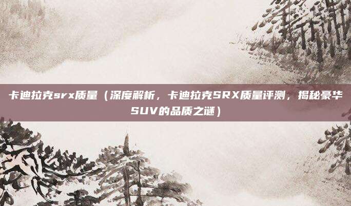 卡迪拉克srx质量（深度解析，卡迪拉克SRX质量评测，揭秘豪华SUV的品质之谜）