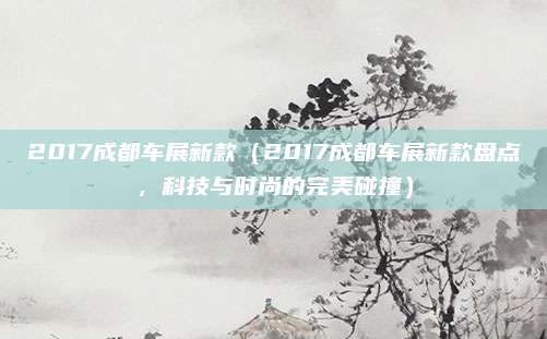 2017成都车展新款（2017成都车展新款盘点，科技与时尚的完美碰撞）