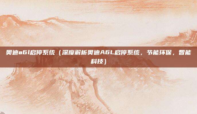 奥迪a6l启停系统（深度解析奥迪A6L启停系统，节能环保，智能科技）