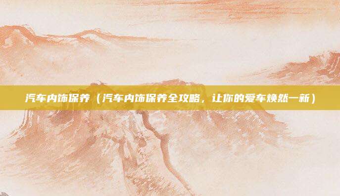 汽车内饰保养（汽车内饰保养全攻略，让你的爱车焕然一新）