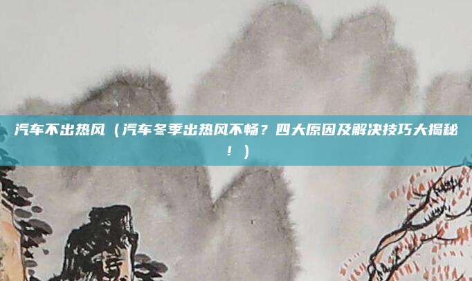 汽车不出热风（汽车冬季出热风不畅？四大原因及解决技巧大揭秘！）