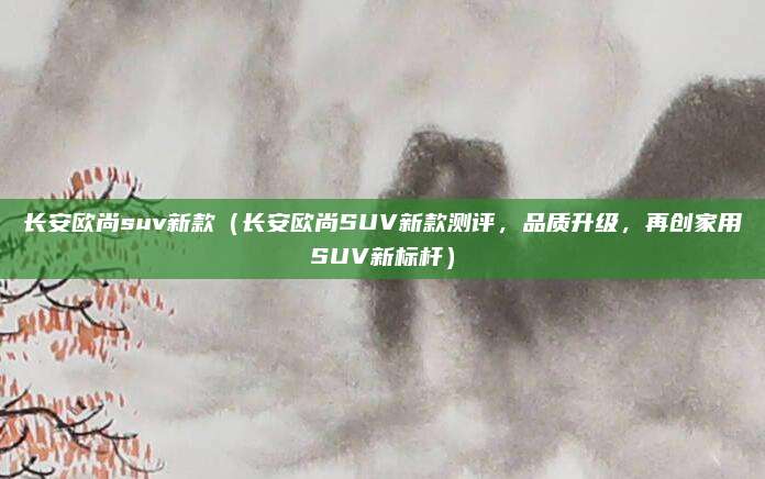 长安欧尚suv新款（长安欧尚SUV新款测评，品质升级，再创家用SUV新标杆）
