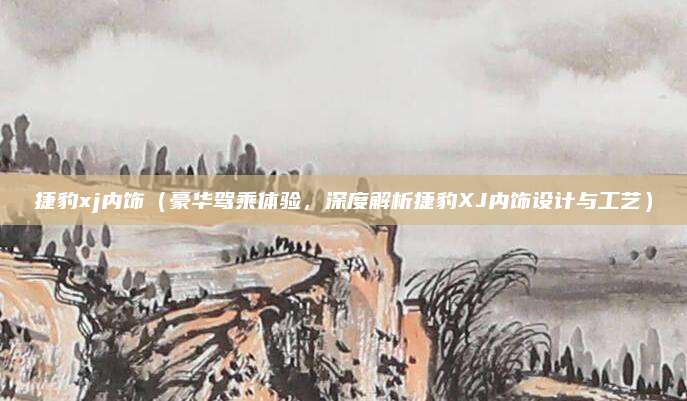 捷豹xj内饰（豪华驾乘体验，深度解析捷豹XJ内饰设计与工艺）
