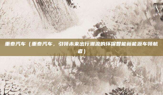 重泰汽车（重泰汽车，引领未来出行潮流的环保智能新能源车领航者）