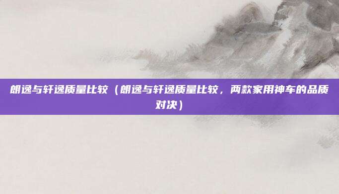 朗逸与轩逸质量比较（朗逸与轩逸质量比较，两款家用神车的品质对决）