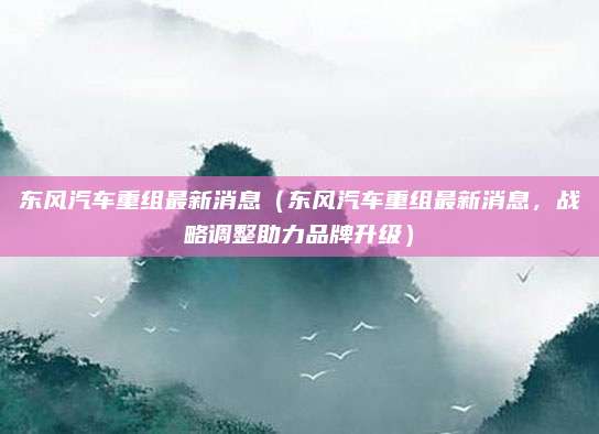 东风汽车重组最新消息（东风汽车重组最新消息，战略调整助力品牌升级）