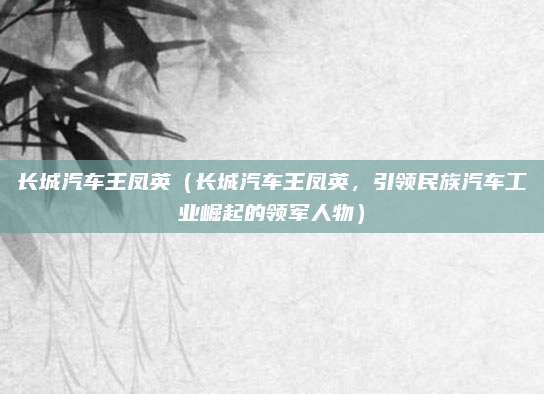 长城汽车王凤英（长城汽车王凤英，引领民族汽车工业崛起的领军人物）