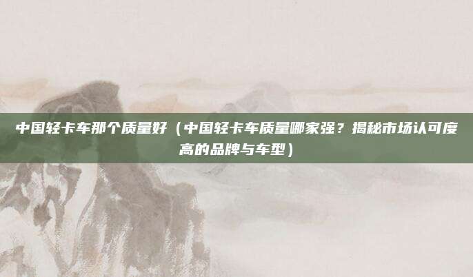 中国轻卡车那个质量好（中国轻卡车质量哪家强？揭秘市场认可度高的品牌与车型）