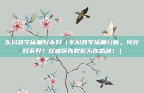 东风货车质量好不好（东风货车质量分析，究竟好不好？权威报告数据为你揭秘！）
