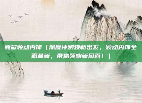 新款领动内饰（深度评测焕新出发，领动内饰全面革新，带你领略新风尚！）