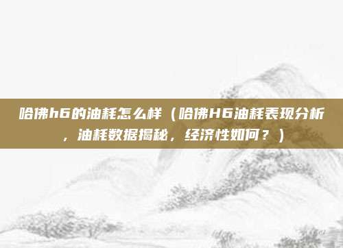 哈佛h6的油耗怎么样（哈佛H6油耗表现分析，油耗数据揭秘，经济性如何？）