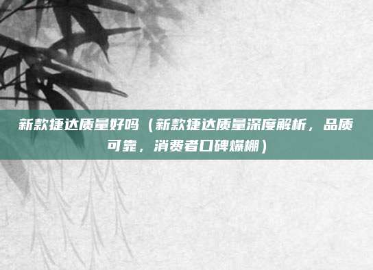 新款捷达质量好吗（新款捷达质量深度解析，品质可靠，消费者口碑爆棚）