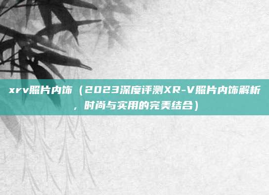 xrv照片内饰（2023深度评测XR-V照片内饰解析，时尚与实用的完美结合）