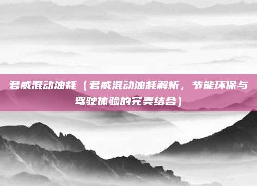 君威混动油耗（君威混动油耗解析，节能环保与驾驶体验的完美结合）