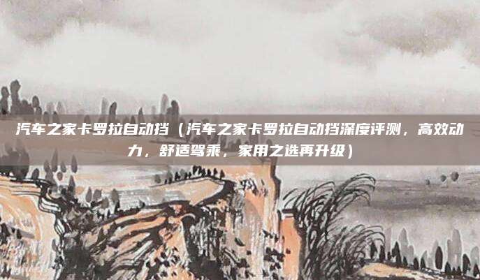 汽车之家卡罗拉自动挡（汽车之家卡罗拉自动挡深度评测，高效动力，舒适驾乘，家用之选再升级）