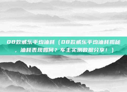 08款威乐平均油耗（08款威乐平均油耗揭秘，油耗表现如何？车主实测数据分享！）