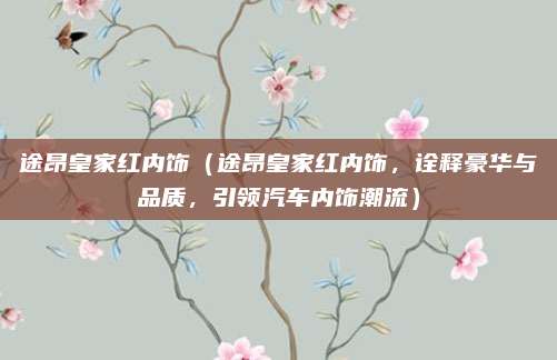 途昂皇家红内饰（途昂皇家红内饰，诠释豪华与品质，引领汽车内饰潮流）