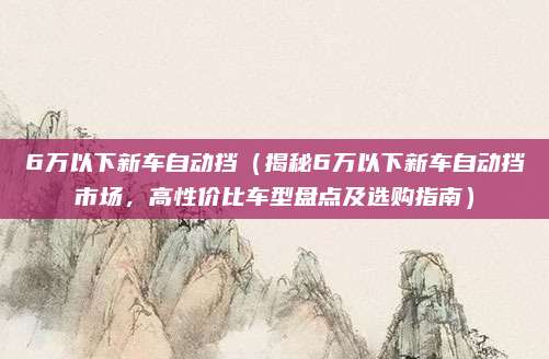 6万以下新车自动挡（揭秘6万以下新车自动挡市场，高性价比车型盘点及选购指南）
