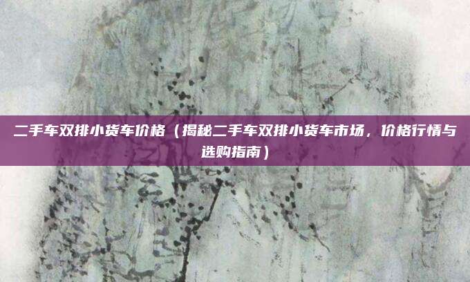 二手车双排小货车价格（揭秘二手车双排小货车市场，价格行情与选购指南）