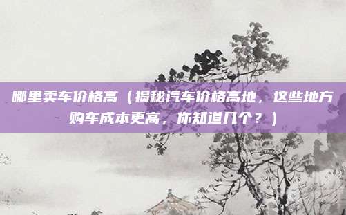 哪里卖车价格高（揭秘汽车价格高地，这些地方购车成本更高，你知道几个？）