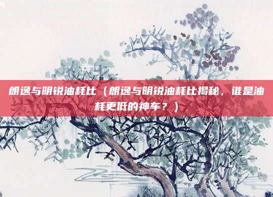 朗逸与明锐油耗比（朗逸与明锐油耗比揭秘，谁是油耗更低的神车？）