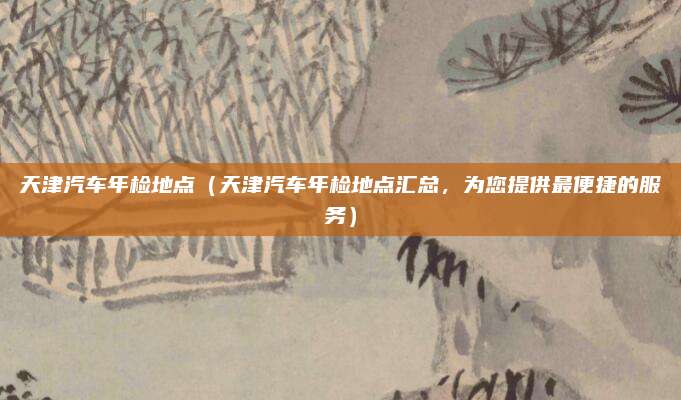 天津汽车年检地点（天津汽车年检地点汇总，为您提供最便捷的服务）