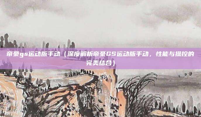 帝豪gs运动版手动（深度解析帝豪GS运动版手动，性能与操控的完美结合）