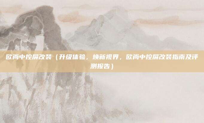 欧尚中控屏改装（升级体验，焕新视界，欧尚中控屏改装指南及评测报告）