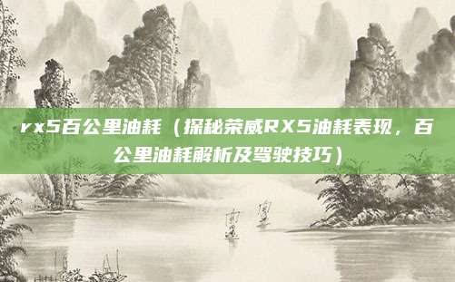 rx5百公里油耗（探秘荣威RX5油耗表现，百公里油耗解析及驾驶技巧）