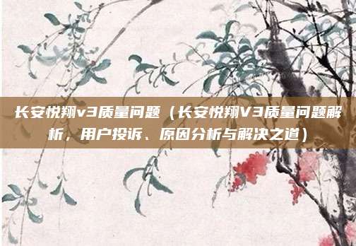 长安悦翔v3质量问题（长安悦翔V3质量问题解析，用户投诉、原因分析与解决之道）