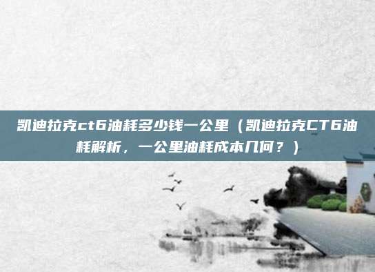 凯迪拉克ct6油耗多少钱一公里（凯迪拉克CT6油耗解析，一公里油耗成本几何？）
