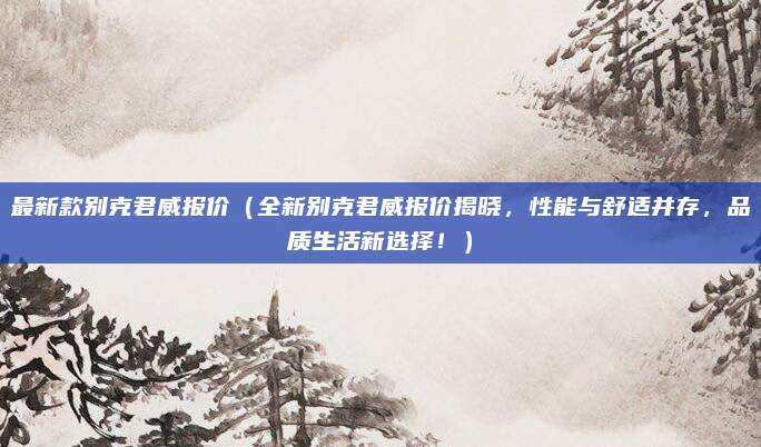 最新款别克君威报价（全新别克君威报价揭晓，性能与舒适并存，品质生活新选择！）