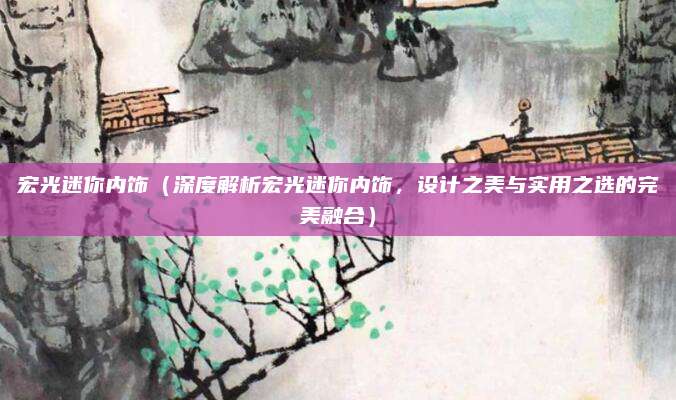 宏光迷你内饰（深度解析宏光迷你内饰，设计之美与实用之选的完美融合）
